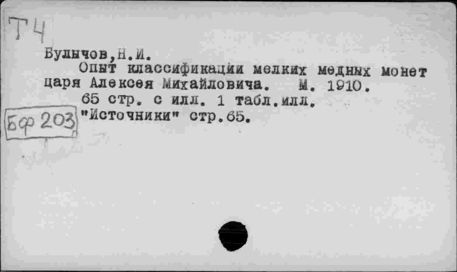 ﻿тч
Булнчов,Н.И.
Опыт классификации мелких медных монет царя Алексея Михайловича. м. 1910.
65 стр. с илл. 1 табл.илл. "Источники" стр.65.